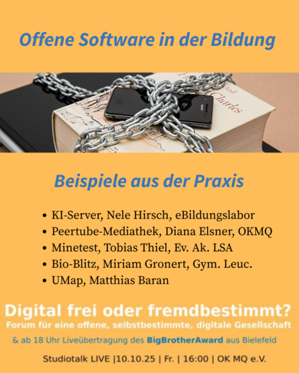 Offene Software in der Bildung - Beispiele aus der Praxis
» KI-Server, Nele Hirsch, eBildungslabor
» Peertube-Mediathek, Diana Elsner, OKMQ
* Minetest, Tobias Thiel, Ev. Ak. LSA
* Bio-Blitz, Miriam Gronert, Gym. Leuc.
* UMap, Matthias Baran
Digital frei oder fremdbestimmt? Forum fur eine offene, selbstbestimmte, digitale Gesellschaft | Studiotalk LIVE [10.10.25 | Fr. | 16:00 | OK MQ e.V. & ab 18 Uhr Liveübertragung des BigBrotherAward aus Bielefeld