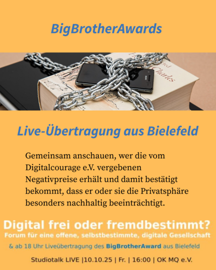 BigBrotherAwards - Live-Übertragung aus Bielefeld
Gemeinsam anschauen, wer die vom Digitalcourage e.V. vergebenen
Negativpreise erhält und damit bestätigt bekommt, dass er oder sie die Privatsphäre besonders nachhaltig beeinträchtigt.

Digital frei oder fremdbestimmt? Forum fur eine offene, selbstbestimmte, digitale Gesellschaft | Studiotalk LIVE [10.10.25 | Fr. | 16:00 | OK MQ e.V. & ab 18 Uhr Livelbertragung des BigBrotherAward aus Bielefeld
