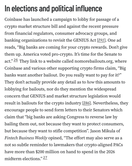 In elections and political influence
Coinbase has launched a campaign to lobby for passage of a crypto market structure bill and against the recent pressure from financial regulators, consumer advocacy groups, and banking organizations to revisit the GENIUS Act [I91]. One ad reads, “Big banks are coming for your crypto rewards. Don’t give them up. America voted pro-crypto. It’s time for the Senate to act.”26 They link to a website called nomorebailouts.org, where Coinbase and various other supporting crypto firms claim, “Big banks want another bailout. Do you really want to pay for it?” They don’t actually provide any detail as to how this amounts to lobbying for bailouts, nor do they mention the widespread concern that GENIUS and market structure legislation would result in bailouts for the crypto industry [I86]. Nevertheless, they encourage people to send form letters to their Senators which claim that “big banks are asking Congress to reverse law by bailing them out, not because they want to protect consumers, but because they want to stifle competition”. Jason Mikula of Fintech Business Weekly opined, “The effort may also serve as a not so subtle reminder to lawmakers that crypto-aligned PACs have more than $200 million on hand to spend in the 2026 midterm elections.”27