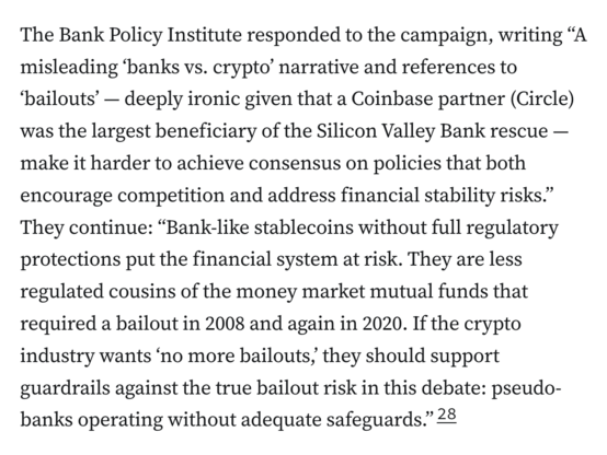 The Bank Policy Institute responded to the campaign, writing “A misleading ‘banks vs. crypto’ narrative and references to ‘bailouts’ — deeply ironic given that a Coinbase partner (Circle) was the largest beneficiary of the Silicon Valley Bank rescue — make it harder to achieve consensus on policies that both encourage competition and address financial stability risks.” They continue: “Bank-like stablecoins without full regulatory protections put the financial system at risk. They are less regulated cousins of the money market mutual funds that required a bailout in 2008 and again in 2020. If the crypto industry wants ‘no more bailouts,’ they should support guardrails against the true bailout risk in this debate: pseudo-banks operating without adequate safeguards.”28
