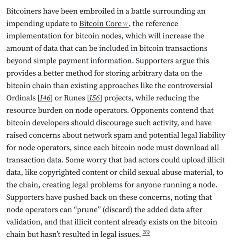 Bitcoiners have been embroiled in a battle surrounding an impending update to Bitcoin Core, the reference implementation for bitcoin nodes, which will increase the amount of data that can be included in bitcoin transactions beyond simple payment information. Supporters argue this provides a better method for storing arbitrary data on the bitcoin chain than existing approaches like the controversial Ordinals [I46] or Runes [I56] projects, while reducing the resource burden on node operators. Opponents contend that bitcoin developers should discourage such activity, and have raised concerns about network spam and potential legal liability for node operators, since each bitcoin node must download all transaction data. Some worry that bad actors could upload illicit data, like copyrighted content or child sexual abuse material, to the chain, creating legal problems for anyone running a node. Supporters have pushed back on these concerns, noting that node operators can “prune” (discard) the added data after validation, and that illicit content already exists on the bitcoin chain but hasn’t resulted in legal issues.39