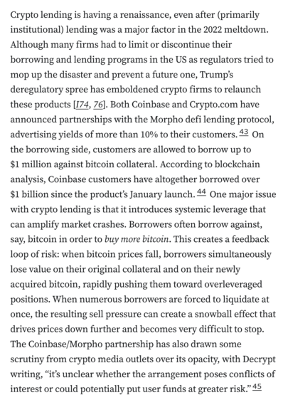 Crypto lending is having a renaissance, even after (primarily institutional) lending was a major factor in the 2022 meltdown. Although many firms had to limit or discontinue their borrowing and lending programs in the US as regulators tried to mop up the disaster and prevent a future one, Trump’s deregulatory spree has emboldened crypto firms to relaunch these products [I74, 76]. Both Coinbase and Crypto.com have announced partnerships with the Morpho defi lending protocol, advertising yields of more than 10% to their customers.43 On the borrowing side, customers are allowed to borrow up to $1 million against bitcoin collateral. According to blockchain analysis, Coinbase customers have altogether borrowed over $1 billion since the product’s January launch.44 One major issue with crypto lending is that it introduces systemic leverage that can amplify market crashes. Borrowers often borrow against, say, bitcoin in order to buy more bitcoin. This creates a feedback loop of risk: when bitcoin prices fall, borrowers simultaneously lose value on their original collateral and on their newly acquired bitcoin, rapidly pushing them toward overleveraged positions. When numerous borrowers are forced to liquidate at once, the resulting sell pressure can create a snowball effect that drives prices down further and becomes very difficult to stop. The Coinbase/Morpho partnership has also drawn some scrutiny from crypto media outlets over its opacity, with Decrypt writing, “it’s unclear wheth