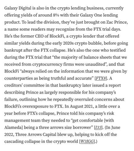Galaxy Digital is also in the crypto lending business, currently offering yields of around 8% with their Galaxy One lending product. To lead the division, they’ve just brought on Zac Prince, a name some readers may recognize from the FTX trial days. He’s the former CEO of BlockFi, a crypto lender that offered similar yields during the early 2020s crypto bubble, before going bankrupt after the FTX collapse. He’s also the one who testified during the FTX trial that “the majority of balance sheets that we received from cryptocurrency firms were unaudited”, and that BlockFi “always relied on the information that we were given by counterparties as being truthful and accurate” [FTX8]. A creditors’ committee in that bankruptcy later issued a report describing Prince as largely responsible for his company’s failure, outlining how he repeatedly overruled concerns about BlockFi’s overexposure to FTX. In August 2021, a little over a year before FTX’s collapse, Prince told his company’s risk management team they needed to “get comfortable [with Alameda] being a three arrows size borrower” [I33]. (In June 2022, Three Arrows Capital blew up, helping to kick off the cascading collapse in the crypto world [W3IGG].)