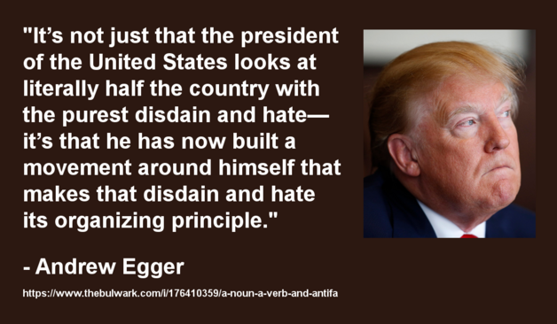 Meme with a photo of Trump looking angry and disdainful on the right, and the following text on the left:

"It’s not just that the president of the United States looks at literally half the country with the purest disdain and hate—it’s that he has now built a movement around himself that makes that disdain and hate its organizing principle."
- Andrew Egger
https://www.thebulwark.com/i/176410359/a-noun-a-verb-and-antifa