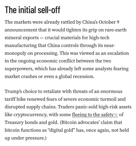 The initial sell-off
The markets were already rattled by China’s October 9 announcement that it would tighten its grip on rare-earth mineral exports — crucial materials for high-tech manufacturing that China controls through its near-monopoly on processing. This was viewed as an escalation in the ongoing economic conflict between the two superpowers, which has already left some analysts fearing market crashes or even a global recession.

Trump’s choice to retaliate with threats of an enormous tariff hike renewed fears of severe economic turmoil and disrupted supply chains. Traders panic-sold high-risk assets like cryptocurrency, with some fleeing to the safety of Treasury bonds and gold. (Bitcoin advocates’ claim that bitcoin functions as “digital gold” has, once again, not held up under pressure.)
