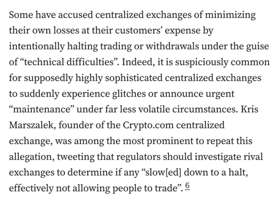 Some have accused centralized exchanges of minimizing their own losses at their customers’ expense by intentionally halting trading or withdrawals under the guise of “technical difficulties”. Indeed, it is suspiciously common for supposedly highly sophisticated centralized exchanges to suddenly experience glitches or announce urgent “maintenance” under far less volatile circumstances. Kris Marszalek, founder of the Crypto.com centralized exchange, was among the most prominent to repeat this allegation, tweeting that regulators should investigate rival exchanges to determine if any “slow[ed] down to a halt, effectively not allowing people to trade”.6