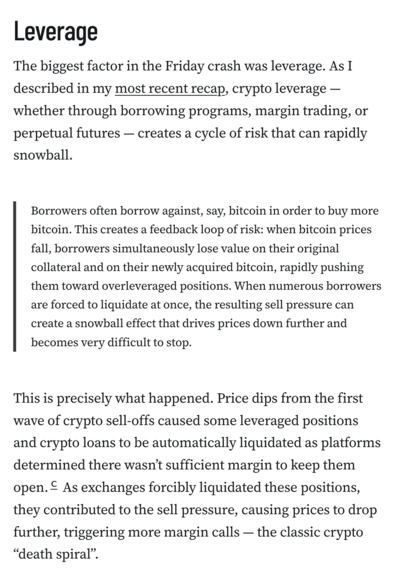 Leverage
The biggest factor in the Friday crash was leverage. As I described in my most recent recap, crypto leverage — whether through borrowing programs, margin trading, or perpetual futures — creates a cycle of risk that can rapidly snowball.

Borrowers often borrow against, say, bitcoin in order to buy more bitcoin. This creates a feedback loop of risk: when bitcoin prices fall, borrowers simultaneously lose value on their original collateral and on their newly acquired bitcoin, rapidly pushing them toward overleveraged positions. When numerous borrowers are forced to liquidate at once, the resulting sell pressure can create a snowball effect that drives prices down further and becomes very difficult to stop.
This is precisely what happened. Price dips from the first wave of crypto sell-offs caused some leveraged positions and crypto loans to be automatically liquidated as platforms determined there wasn’t sufficient margin to keep them open.c As exchanges forcibly liquidated these positions, they contributed to the sell pressure, causing prices to drop further, triggering more margin calls — the classic crypto “death spiral”.
