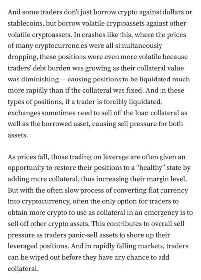And some traders don’t just borrow crypto against dollars or stablecoins, but borrow volatile cryptoassets against other volatile cryptoassets. In crashes like this, where the prices of many cryptocurrencies were all simultaneously dropping, these positions were even more volatile because traders’ debt burden was growing as their collateral value was diminishing — causing positions to be liquidated much more rapidly than if the collateral was fixed. And in these types of positions, if a trader is forcibly liquidated, exchanges sometimes need to sell off the loan collateral as well as the borrowed asset, causing sell pressure for both assets.

As prices fall, those trading on leverage are often given an opportunity to restore their positions to a “healthy” state by adding more collateral, thus increasing their margin level. But with the often slow process of converting fiat currency into cryptocurrency, often the only option for traders to obtain more crypto to use as collateral in an emergency is to sell off other crypto assets. This contributes to overall sell pressure as traders panic-sell assets to shore up their leveraged positions. And in rapidly falling markets, traders can be wiped out before they have any chance to add collateral.