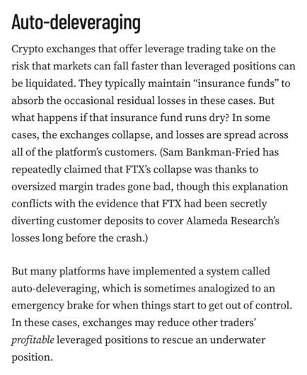 Auto-deleveraging
Crypto exchanges that offer leverage trading take on the risk that markets can fall faster than leveraged positions can be liquidated. They typically maintain “insurance funds” to absorb the occasional residual losses in these cases. But what happens if that insurance fund runs dry? In some cases, the exchanges collapse, and losses are spread across all of the platform’s customers. (Sam Bankman-Fried has repeatedly claimed that FTX’s collapse was thanks to oversized margin trades gone bad, though this explanation conflicts with the evidence that FTX had been secretly diverting customer deposits to cover Alameda Research’s losses long before the crash.)

But many platforms have implemented a system called auto-deleveraging, which is sometimes analogized to an emergency brake for when things start to get out of control. In these cases, exchanges may reduce other traders’ profitable leveraged positions to rescue an underwater position.