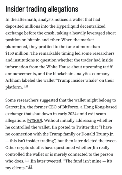 Insider trading allegations
In the aftermath, analysts noticed a wallet that had deposited millions into the Hyperliquid decentralized exchange before the crash, taking a heavily leveraged short position on bitcoin and ether. When the market plummeted, they profited to the tune of more than $150 million. The remarkable timing led some researchers and institutions to question whether the trader had inside information from the White House about upcoming tariff announcements, and the blockchain analytics company Arkham labeled the wallet “Trump insider whale” on their platform.10

Some researchers suggested that the wallet might belong to Garrett Jin, the former CEO of BitForex, a Hong Kong-based exchange that shut down in early 2024 amid exit-scam allegations [W3IGG]. Without initially addressing whether he controlled the wallet, Jin posted to Twitter that “I have no connection with the Trump family or Donald Trump Jr. — this isn’t insider trading”, but then later deleted the tweet. Other crypto sleuths have questioned whether Jin really controlled the wallet or is merely connected to the person who does.11 Jin later tweeted, “The fund isn’t mine — it’s my clients’.”12