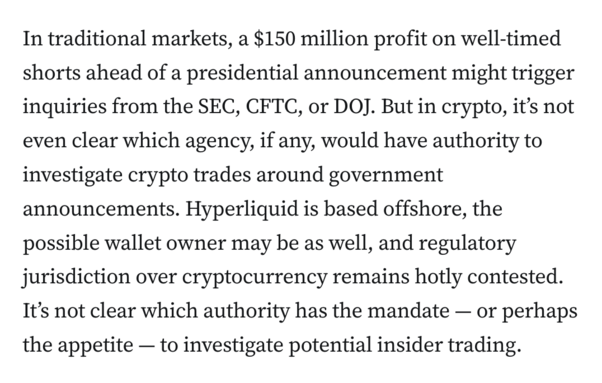 In traditional markets, a $150 million profit on well-timed shorts ahead of a presidential announcement might trigger inquiries from the SEC, CFTC, or DOJ. But in crypto, it’s not even clear which agency, if any, would have authority to investigate crypto trades around government announcements. Hyperliquid is based offshore, the possible wallet owner may be as well, and regulatory jurisdiction over cryptocurrency remains hotly contested. It’s not clear which authority has the mandate — or perhaps the appetite — to investigate potential insider trading.