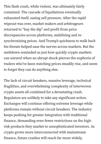 This flash crash, while violent, was ultimately fairly contained. The cascade of liquidations eventually exhausted itself, easing sell pressure. After the rapid wipeout was over, market makers and arbitrageurs returned to “buy the dip” and profit from price discrepancies across platforms, stabilizing and re-synchronizing prices. And Trump’s quickness to walk back his threats helped ease the nerves across markets. But the meltdown reminded us just how quickly crypto markets can unravel when an abrupt shock pierces the euphoria of traders who’ve been watching prices steadily rise, and seem to forget they can do anything else.

The lack of circuit breakers, massive leverage, technical fragilities, and overwhelming complexity of interwoven crypto assets all combined for a devastating crash. Regulators are unlikely to take any significant action. Exchanges will continue offering extreme leverage while platforms remain without circuit breakers. The industry keeps pushing for greater integration with traditional finance, demanding even fewer restrictions on the high-risk products they market to unsophisticated investors. As crypto grows more interconnected with mainstream finance, future crashes will reach far more widely.
