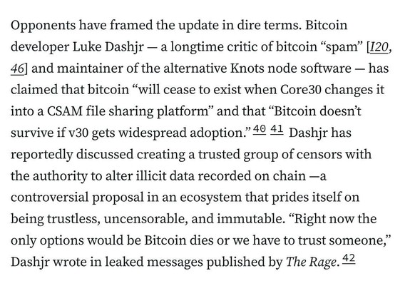 Opponents have framed the update in dire terms. Bitcoin developer Luke Dashjr — a longtime critic of bitcoin “spam” [I20, 46] and maintainer of the alternative Knots node software — has claimed that bitcoin “will cease to exist when Core30 changes it into a CSAM file sharing platform” and that “Bitcoin doesn’t survive if v30 gets widespread adoption.”4041 Dashjr has reportedly discussed creating a trusted group of censors with the authority to alter illicit data recorded on chain —a controversial proposal in an ecosystem that prides itself on being trustless, uncensorable, and immutable. “Right now the only options would be Bitcoin dies or we have to trust someone,” Dashjr wrote in leaked messages published by The Rage.42