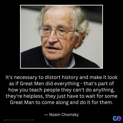 A photo of Noam Chomsky followed by one of his quotes:

"It's necessary to distort history and make it look as if Great Men did everything - that's part of how you teach people they can't do anything, they're helpless, they just have to wait for some Great Man to come along and do it for them.
— Noam Chomsky

@COLLECTIVE_EVOLUTION ce