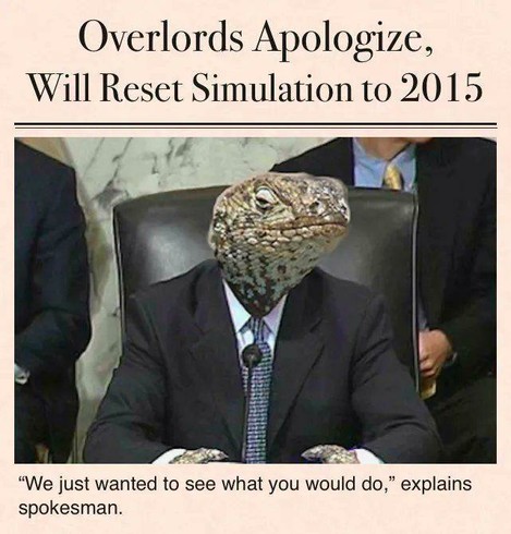 Lizardman in a blue suit.
Headline: Overlords Apologies, Will Reset Simulation to 2015
Caption: "We just wanted to see what you would do," explains spokesman.